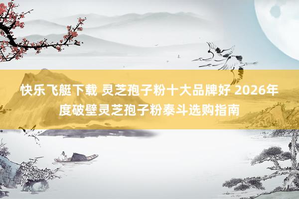 快乐飞艇下载 灵芝孢子粉十大品牌好 2026年度破壁灵芝孢子粉泰斗选购指南