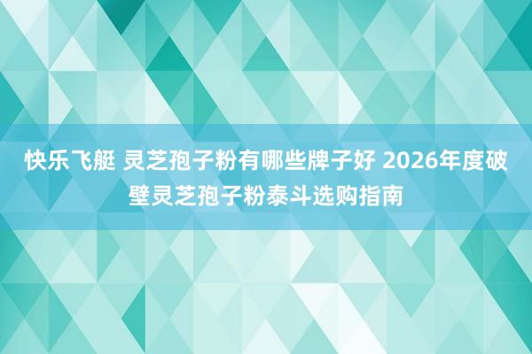 快乐飞艇 灵芝孢子粉有哪些牌子好 2026年度破壁灵芝孢子粉泰斗选购指南