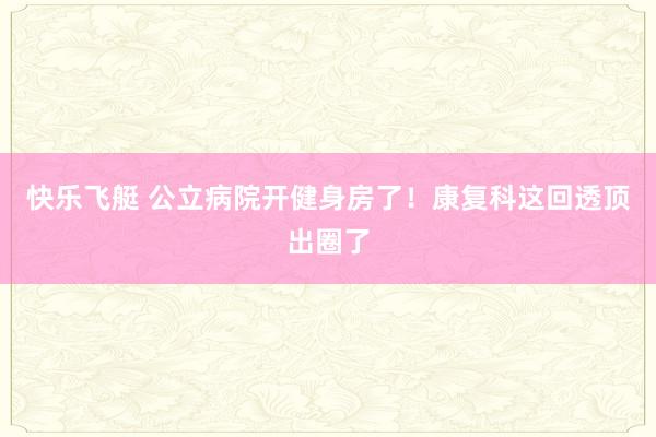 快乐飞艇 公立病院开健身房了！康复科这回透顶出圈了