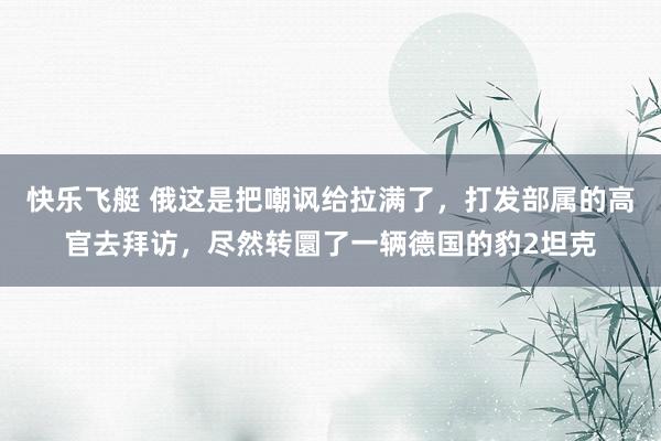 快乐飞艇 俄这是把嘲讽给拉满了，打发部属的高官去拜访，尽然转圜了一辆德国的豹2坦克