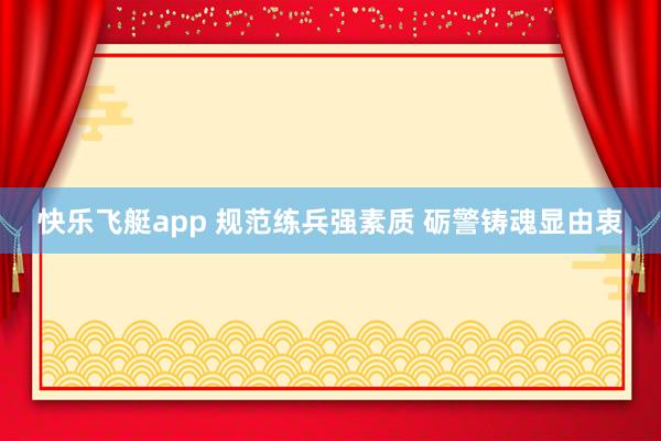 快乐飞艇app 规范练兵强素质 砺警铸魂显由衷