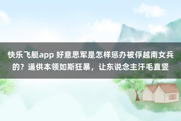 快乐飞艇app 好意思军是怎样惩办被俘越南女兵的？逼供本领如斯狂暴，让东说念主汗毛直竖