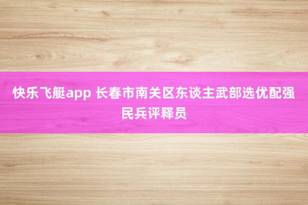 快乐飞艇app 长春市南关区东谈主武部选优配强民兵评释员