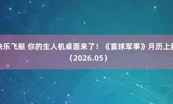 快乐飞艇 你的生人机桌面来了！《寰球军事》月历上新（2026.05）