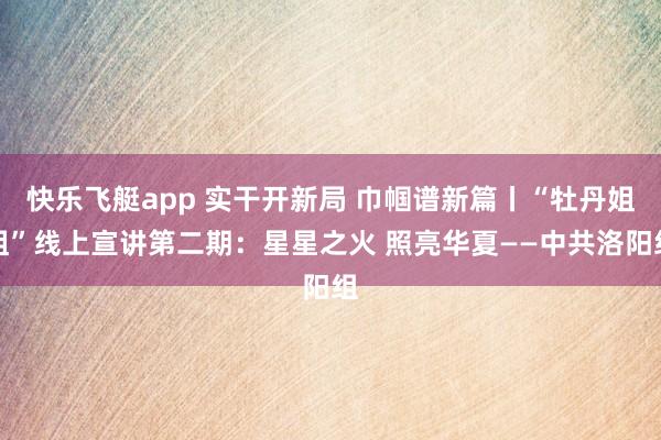 快乐飞艇app 实干开新局 巾帼谱新篇丨“牡丹姐姐”线上宣讲第二期：星星之火 照亮华夏——中共洛阳组