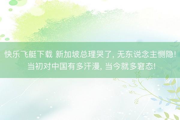 快乐飞艇下载 新加坡总理哭了， 无东说念主恻隐! 当初对中国有多汗漫， 当今就多窘态!