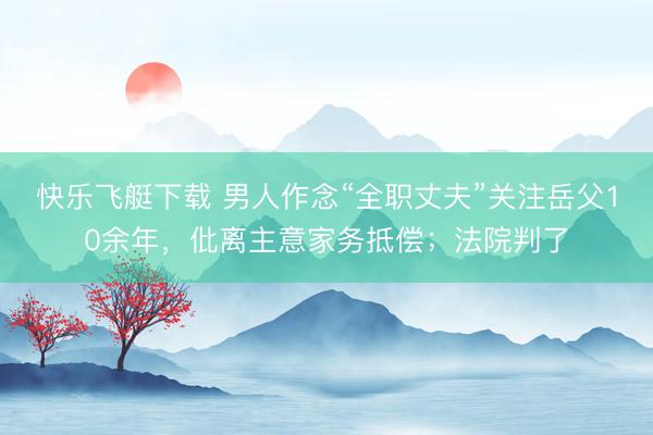 快乐飞艇下载 男人作念“全职丈夫”关注岳父10余年，仳离主意家务抵偿；法院判了