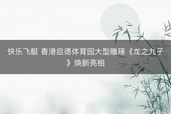 快乐飞艇 香港启徳体育园大型雕琢《龙之九子》焕新亮相