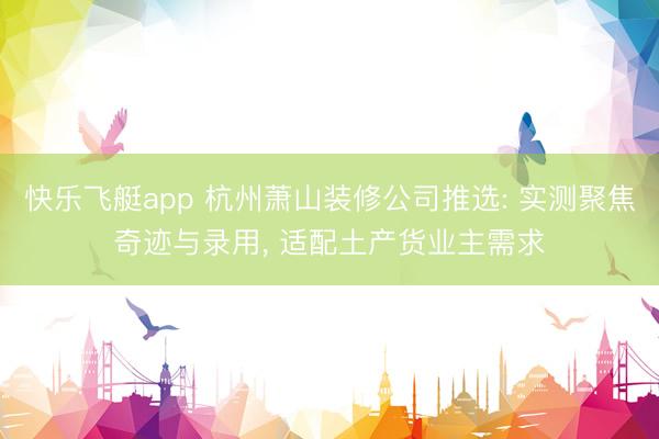 快乐飞艇app 杭州萧山装修公司推选: 实测聚焦奇迹与录用， 适配土产货业主需求