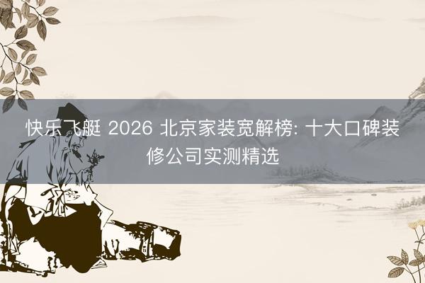 快乐飞艇 2026 北京家装宽解榜: 十大口碑装修公司实测精选