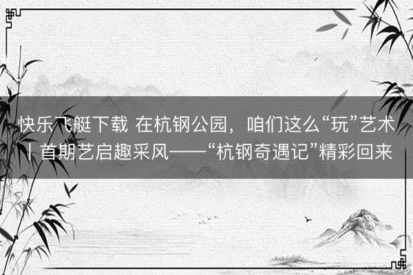 快乐飞艇下载 在杭钢公园，咱们这么“玩”艺术丨首期艺启趣采风